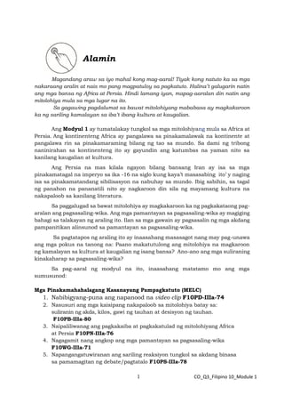 1 CO_Q3_Filipino 10_Module 1
Alamin
Magandang araw sa iyo mahal kong mag-aaral! Tiyak kong natuto ka sa mga
nakaraang aralin at nais mo pang magpatuloy sa pagkatuto. Halina’t galugarin natin
ang mga bansa ng Africa at Persia. Hindi lamang iyan, mapag-aaralan din natin ang
mitolohiya mula sa mga lugar na ito.
Sa gagawing pagdalumat sa bawat mitolohiyang mababasa ay magkakaroon
ka ng sariling kamalayan sa iba’t ibang kultura at kaugalian.
Ang Modyul 1 ay tumatalakay tungkol sa mga mitolohiyang mula sa Africa at
Persia. Ang kontinenteng Africa ay pangalawa sa pinakamalawak na kontinente at
pangalawa rin sa pinakamaraming bilang ng tao sa mundo. Sa dami ng tribong
naninirahan sa kontinenteng ito ay gayundin ang katumbas na yaman nito sa
kanilang kaugalian at kultura.
Ang Persia na mas kilala ngayon bilang bansang Iran ay isa sa mga
pinakamatagal na imperyo sa ika -16 na siglo kung kaya’t masasabing ito’ y naging
isa sa pinakamatandang sibilisasyon na nabuhay sa mundo. Ibig sabihin, sa tagal
ng panahon na pananatili nito ay nagkaroon din sila ng mayamang kultura na
nakapaloob sa kanilang literatura.
Sa paggalugad sa bawat mitolohiya ay magkakaroon ka ng pagkakataong pag-
aralan ang pagsasaling-wika. Ang mga pamantayan sa pagsasaling-wika ay magiging
bahagi sa talakayan ng araling ito. Ilan sa mga gawain ay pagsasalin ng mga akdang
pampanitikan alinsunod sa pamantayan sa pagsasaling-wika.
Sa pagtatapos ng araling ito ay inaasahang masasagot nang may pag-unawa
ang mga pokus na tanong na: Paano makatutulong ang mitolohiya na magkaroon
ng kamalayan sa kultura at kaugalian ng isang bansa? Ano-ano ang mga suliraning
kinakaharap sa pagsasaling-wika?
Sa pag-aaral ng modyul na ito, inaasahang matatamo mo ang mga
sumusunod:
Mga Pinakamahahalagang Kasanayang Pampagkatuto (MELC)
1. Nabibigyang-puna ang napanood na video clip F10PD-IIIa-74
2. Nasusuri ang mga kaisipang nakapaloob sa mitolohiya batay sa:
suliranin ng akda, kilos, gawi ng tauhan at desisyon ng tauhan.
F10PB-IIIa-80
3. Naipaliliwanag ang pagkakaiba at pagkakatulad ng mitolohiyang Africa
at Persia F10PN-IIIa-76
4. Nagagamit nang angkop ang mga pamantayan sa pagsasaling-wika
F10WG-IIIa-71
5. Napangangatuwiranan ang sariling reaksiyon tungkol sa akdang binasa
sa pamamagitan ng debate/pagtatalo F10PS-IIIa-78
 