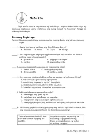 2 CO_Q3_Filipino 10_Module 1
Subukin
Bago natin tahakin ang mundo ng mitolohiya, magkakaroon muna tayo ng
paunang pagtataya upang malaman ang iyong inisyal na kaalaman hinggil sa
paksang tatalakayin.
Paunang Pagtataya
Panuto: Basahing mabuti ang sumusunod na tanong. Isulat ang letra ng tamang
sagot.
______1. Saang kontinente kabilang ang Republika ng Kenya?
A. Amerika B. Africa C. Asya D. Europa
______2. Ano ang tawag sa paglilipat ng pinakamalapit na katumbas na diwa at
estilong nasa wikang isasalin?
A. gramatika C. pagpapakahulugan
B. panlapi D. pagsasaling-wika
_____ 3. Ano ang nararapat na paraan sa pagsasaling-wika?
1. bawat talata C. buong pangungusap
2. diwa ng salita D. salita sa salita
______4. Ano ang may pinakamalaking ambag sa paglago ng kulturang Africa?
A.lumalawak na pananakop ng dayuhan
B.malakihang migrasyon ng iba’t ibang lahi
C. maraming awayan ng bawat tribo sa Africa
D. kawalan ng yamang mineral sa kinasasakupan
______5. Bakit mahalaga ang pagsasaling-wika?
A. nakokopya ang gawa ng iba
B. nababago ang kahulugan ng mensahe
C. napupunan ang kakulangan ng talasalitaan
D. nakapagpapalaganap ng kaalaman o kaisipang nakapaloob sa akda
______6. Suriin ang pagkakasalin ng pangungusap sa loob ng kahon sa ibaba, alin
ang pinakaunang pamantayan na dapat isaalang-alang?
Those who remain in God’s love
have the hope in enjoying the
real life.
Ang sinomang tao na patuloy na
nananalig sa pagmamahal ng
Diyos ay magkakaroon ng buhay
na walang hanggan.
 