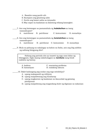 3 CO_Q3_Filipino 10_Module 1
A. Basahin nang paulit-ulit.
B. Ikumpara ang ginawang salin
C. Suriin ang bawat salita sa isinasalin
D. May sapat na kaalaman sa dalawang wikang kasangkot.
_____7. Ano ang katawagan sa pamamahala ng kababaihan sa isang
nasasakupan?
A. matrilinear B. patrilinear C. komunismo D. monarkiya
_____8. Ano ang katawagan sa pamamahala ng kalalakihan sa isang
nasasakupan?
A. matrilinear B. patrilinear C. komunismo D. monarkiya
_____9. Mula sa pahayag na nakalagay sa kahon sa ibaba, ano ang ibig sabihin
ng salitang binigyang diin?
A. kadena C. maraming problema
B. kamatayan D. malaking sakuna
______10. Bakit kailangang pag-aralan ang mga mitolohiya?
A. upang makapamili ng relihiyon
B. upang maipaliwanag ang hinaharap
C. upang magkaroon ng kaalaman sa ikauunlad ng gawaing
panlipunan
D. upang maipaliwang ang magandang dulot ng digmaan sa nakaraan
Habang ang parirala nito ay inaawit ng mga nasa labas ng
bilangguan, bigla siyang nakahulagpos sa tanikala nang hindi
nakikita ng bantay.
 