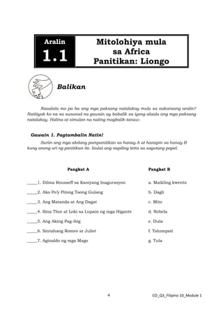 4 CO_Q3_Filipino 10_Module 1
Aralin
1.1
Mitolohiya mula
sa Africa
Panitikan: Liongo
Balikan
Naaalala mo pa ba ang mga paksang natalakay mula sa nakaraang aralin?
Natitiyak ko na sa susunod na gawain ay babalik sa iyong alaala ang mga paksang
natalakay. Halina at simulan na nating magbalik-tanaw.
Gawain 1. Pagtambalin Natin!
Suriin ang mga akdang pampanitikan sa hanay A at hanapin sa hanay B
kung anong uri ng panitikan ito. Isulat ang napiling letra sa sagutang papel.
Pangkat A Pangkat B
_____1. Dilma Rousseff sa Kaniyang Inagurasyon a. Maikling kwento
_____2. Ako Po’y Pitong Taong Gulang b. Dagli
_____3. Ang Matanda at Ang Dagat c. Mito
_____4. Sina Thor at Loki sa Lupain ng mga Higante d. Nobela
_____5. Ang Aking Pag-ibig e. Dula
_____6. Sintahang Romeo at Juliet f. Talumpati
_____7. Aginaldo ng mga Mago g. Tula
 