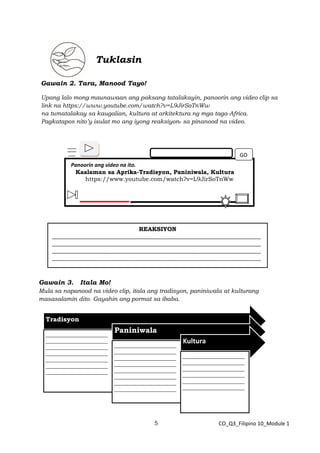 5 CO_Q3_Filipino 10_Module 1
Tuklasin
Gawain 2. Tara, Manood Tayo!
Upang lalo mong maunawaan ang paksang tatalakayin, panoorin ang video clip sa
link na https://www.youtube.com/watch?v=L9JirSoTnWw
na tumatalakay sa kaugalian, kultura at arkitektura ng mga taga-Africa.
Pagkatapos nito’y isulat mo ang iyong reaksiyon. sa pinanood na video.
Gawain 3. Itala Mo!
Mula sa napanood na video clip, itala ang tradisyon, paniniwala at kulturang
masasalamin dito. Gayahin ang pormat sa ibaba.
Panoorin ang video na ito.
Kaalaman sa Aprika-Tradisyon, Paniniwala, Kultura
https://www.youtube.com/watch?v=L9JirSoTnWw
GO
REAKSIYON
_______________________________________________________________________
_______________________________________________________________________
_______________________________________________________________________
_______________________________________________________________________
_______________________________________________________________________
_______________________________________________________________________
_______________________________________________________________________
___________________________________________________
Tradisyon
_____________________
_____________________
_____________________
_____________________
_____________________
_____________________
_____________________
Paniniwala
_____________________
_____________________
_____________________
_____________________
_____________________
_____________________
_____________________
_____________________
Kultura
_____________________
_____________________
_____________________
_____________________
_____________________
_____________________
 