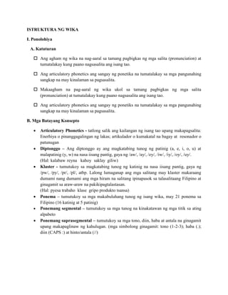 ISTRUKTURA NG WIKA
I. Ponolohiya
A. Katuturan
 Ang agham ng wika na nag-aaral sa tamang pagbigkas ng mga salita (pronunciation) at
tumatalakay kung paano nagsasalita ang isang tao.
 Ang articulatory phonetics ang sangay ng ponetika na tumatalakay sa mga pangunahing
sangkap na may kinalaman sa pagsasalita.
 Makaagham na pag-aaral ng wika ukol sa tamang pagbigkas ng mga salita
(pronunciation) at tumatalakay kung paano nagsasalita ang isang tao.
 Ang articulatory phonetics ang sangay ng ponetiks na tumatalakay sa mga pangunahing
sangkap na may kinalaman sa pagsasalita.
B. Mga Batayang Konsepto
 Articulatory Phonetics - tatlong salik ang kailangan ng isang tao upang makapagsalita:
Enerhiya o pinanggagalingan ng lakas; artikulador o kumakatal na bagay at resonador o
patunugan
 Diptonggo – Ang diptonggo ay ang magkatabing tunog ng patinig (a, e, i, o, u) at
malapatinig (y, w) na nasa iisang pantig, gaya ng /aw/, /ay/, /ey/, /iw/, /iy/, /oy/, /uy/.
(Hal: kalabaw reyna kahoy saklay giliw)
 Klaster - tumutukoy sa magkatabing tunog ng katinig na nasa iisang pantig, gaya ng
/pw/, /py/, /pr/, /pl/, atbp. Lalong lumaganap ang mga salitang may klaster makaraang
dumami nang dumami ang mga hiram na salitang ipinapasok sa talasalitaang Filipino at
ginagamit sa araw-araw na pakikipagtalastasan.
(Hal: pyesa trabaho klase gripo produkto tsansa)
 Ponema – tumutukoy sa mga makabuluhang tunog ng isang wika, may 21 ponema sa
Filipino (16 katinig at 5 patinig)
 Ponemang segmental – tumutukoy sa mga tunog na kinakatawan ng mga titik sa ating
alpabeto
 Ponemang suprasegmental – tumutukoy sa mga tono, diin, haba at antala na ginagamit
upang makapaglinaw ng kahulugan. (mga simbolong ginagamit: tono (1-2-3); haba (.);
diin (CAPS :) at hinto/antala (//)
 