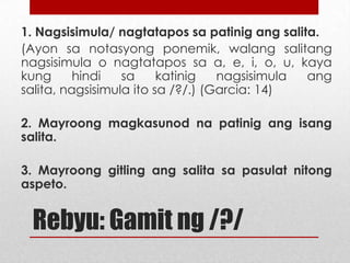 1. Nagsisimula/ nagtatapos sa patinig ang salita.
(Ayon sa notasyong ponemik, walang salitang
nagsisimula o nagtatapos sa a, e, i, o, u, kaya
kung
hindi
sa
katinig
nagsisimula
ang
salita, nagsisimula ito sa /?/.) (Garcia: 14)
2. Mayroong magkasunod na patinig ang isang
salita.
3. Mayroong gitling ang salita sa pasulat nitong
aspeto.

Rebyu: Gamit ng /?/

 