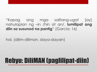 “Kapag
ang
mga
salitang-ugat
[ay]
nahulapian ng –in /hin at an/, lumilipat ang
diin sa susunod na pantig” (Garcia: 16)
hal. (dilim-diliman, daya-dayain)

Rebyu: DiliMAN (paglilipat-diin)

 