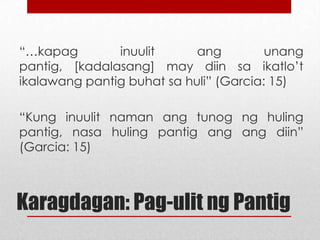 “…kapag
inuulit
ang
unang
pantig,
[kadalasang] may diin sa ikatlo’t ikalawang
pantig buhat sa huli” (Garcia: 15)
“Kung inuulit naman ang tunog ng huling
pantig, nasa huling pantig ang ang diin”
(Garcia: 15)

Karagdagan: Pag-ulit ng Pantig

 