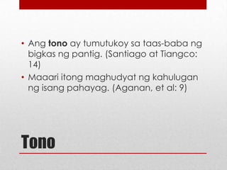 • Ang tono ay tumutukoy sa taas-baba ng
bigkas ng pantig. (Santiago at Tiangco:
14)
• Maaari itong maghudyat ng kahulugan
ng isang pahayag. (Aganan, et al: 9)

Tono

 