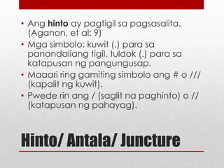 • Ang hinto ay pagtigil sa pagsasalita.
(Aganon, et al: 9)
• Mga simbolo: kuwit (,) para sa
panandaliang tigil, tuldok (.) para sa
katapusan ng pangungusap.
• Maaari ring gamiting simbolo ang # o ///
(kapalit ng kuwit).
• Pwede rin ang / (saglit na paghinto) o //
(katapusan ng pahayag).

Hinto/ Antala/ Juncture

 