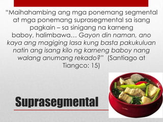 “Maihahambing ang mga ponemang segmental
at mga ponemang suprasegmental sa isang
pagkain – sa sinigang na karneng baboy,
halimbawa… Gayon din naman, ano kaya ang
magiging lasa kung basta pakukuluan natin ang
isang kilo ng karneng baboy nang walang
anumang rekado?” (Santiago at Tiangco: 15)

Suprasegmental

 