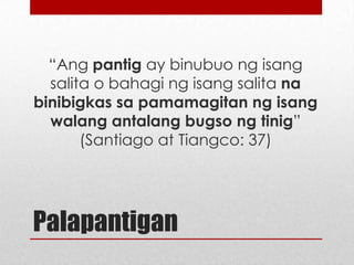 “Ang pantig ay binubuo ng isang
salita o bahagi ng isang salita na
binibigkas sa pamamagitan ng isang
walang antalang bugso ng tinig”
(Santiago at Tiangco: 37)

Palapantigan

 