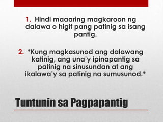 1. Hindi maaaring magkaroon ng
dalawa o higit pang patinig sa isang
pantig.
2. *Kung magkasunod ang dalawang
katinig, ang una’y ipinapantig sa
patinig na sinusundan at ang
ikalawa’y sa patinig na sumusunod.*

Tuntunin sa Pagpapantig
*Maaaring magbago ayon kina Santiago at Tiangco

 