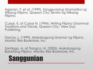 Aganan, F, et al. (1999). Sangguniang Gramatika ng
Wikang Filipino. Quezon City: Sentro ng Wikang
Filipino.

Cubar, E. at Cubar N. (1994). Writing Filipino Grammar:
Traditions and Trends. Quezon City: New Day
Publishing.
Garcia, L. (1999). Makabagong Gramar ng Filipino.
Manila: Rex Bookstore, Inc.
Santiago, A. at Tiangco, N. (2005). Makabagong
Balarilang Filipino. Manila: Rex Bookstore, Inc.

Sanggunian

 