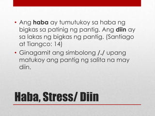 • Ang haba ay tumutukoy sa haba ng
bigkas sa patinig ng pantig. Ang diin ay
sa lakas ng bigkas ng pantig. (Santiago
at Tiangco: 14)
• Ginagamit ang simbolong /./ upang
matukoy ang pantig ng salita na may
diin.

Haba, Stress/ Diin

 