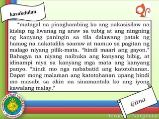 n
kasukdula

“matagal na pinaghambing ko ang nakasisilaw na
kislap ng liwanag ng araw sa tubig at ang ningning
ng kanyang paningin sa tila dalawang patak ng
hamog na nakatalilis saaraw at namuo sa pagitan ng
malago niyang pilik-mata. “hindi maari ang gayon.”
Bahagya na niyang naibuka ang kanyang bibig, at
idinampi niya sa kanyang mga mata ang kanyang
panyo. “hindi mo nga nababatid ang katotohanan.
Dapat mong malaman ang katotohanan upang hindi
mo masabi sa akin na sinamantala ko ang iyong
kawalang malay.”
tna
Gi

 