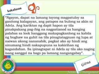 n
kalasa
ka

“Ngayon, dapat na lamang tayong magpatuloy sa
ganitong kalagayan, ang patapos na bulong sa akin ni
Adela. Ang kariktan ng dapit hapon ay tila
pinakpakang pag-ibig na nagpatianod sa hanging
palabas sa look hanggang makapagkanlong sa kabila
ng bughaw na guhit na tila pinagtatagpuan ng lupa at
naiwan akong nananabik, pagkat ako ay hindi ang
sinumang hindi nakapupuna sa kakirihan ng
kagandahan. Sa ipinagtapat ni Adela ay tila ako naging
isang sanggol na bago pa lamang nangangabay”.
tna
Gi

 