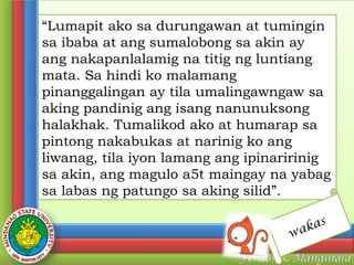 “Lumapit ako sa durungawan at tumingin
sa ibaba at ang sumalobong sa akin ay
ang nakapanlalamig na titig ng luntiang
mata. Sa hindi ko malamang
pinanggalingan ay tila umalingawngaw sa
aking pandinig ang isang nanunuksong
halakhak. Tumalikod ako at humarap sa
pintong nakabukas at narinig ko ang
liwanag, tila iyon lamang ang ipinaririnig
sa akin, ang magulo a5t maingay na yabag
sa labas ng patungo sa aking silid”.
w

kas
a

 