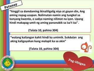 y
una
Pat

“hinggil sa damdaming ikinaliligalig niya at gayon din, Ang
aming napag-usapan. Nalimutan namin ang tungkol sa
kanyang kwento, o sadya naming nilimot na iyon. Upang
hindi makapag-umit ng aming pananabik sa isa’t isa".
(Talata 10, pahina 304)
“walang kailangan kahit hindi ka umimik. Sukdulan ang
aking kaligayahan kung malapit ka sa akin”
(Talata 10, pahina 304)
Pag
Pag
--iib
iibii
gan
gan

 