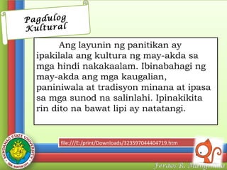 Pagdulog
Kultural

Ang layunin ng panitikan ay
ipakilala ang kultura ng may-akda sa
mga hindi nakakaalam. Ibinabahagi ng
may-akda ang mga kaugalian,
paniniwala at tradisyon minana at ipasa
sa mga sunod na salinlahi. Ipinakikita
rin dito na bawat lipi ay natatangi.

file:///E:/print/Downloads/323597044404719.htm
file:///E:/print/Downloads/323597044404719.htm

 