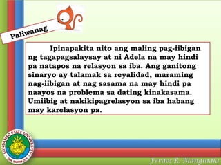 anag
w
Pali

Ipinapakita nito ang maling pag-iibigan
ng tagapagsalaysay at ni Adela na may hindi
pa natapos na relasyon sa iba. Ang ganitong
sinaryo ay talamak sa reyalidad, maraming
nag-iibigan at nag sasama na may hindi pa
naayos na problema sa dating kinakasama.
Umiibig at nakikipagrelasyon sa iba habang
may karelasyon pa.

 