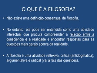 O QUE É A FILOSOFIA?
• Não existe uma definição consensual de filosofia.
• No entanto, ela pode ser entendida como uma atividade
intelectual que procura compreender a relação entre a
consciência e a realidade e encontrar respostas para as
questões mais gerais acerca da realidade.
• A filosofia é uma atividade reflexiva, crítica (antidogmática),
argumentativa e radical (vai à raiz das questões).
 