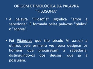 ORIGEM ETIMOLÓGICA DA PALAVRA
“FILOSOFIA”
• A palavra “Filosofia” significa “amor à
sabedoria”. É formada pelas palavras "philos"
e "sophia".
• Foi Pitágoras que (no século VI a.n.e.) a
utilizou pela primeira vez, para designar os
homens que procuravam a sabedoria,
distinguindo-os dos deuses, que já a
possuíam.
 