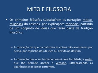 MITO E FILOSOFIA
• Os primeiros filósofos substituíram as narrações mítico-
religiosas do cosmos, por explicações racionais, partindo
de um conjunto de ideias que farão parte da tradição
filosófica:
– A convicção de que na natureza as coisas não acontecem por
acaso, por capricho dos deuses ou devido ao destino.
– A convicção que o ser humano possui uma faculdade, a razão,
que lhe permite aceder à verdade, ultrapassando as
aparências e as ideias correntes.
 