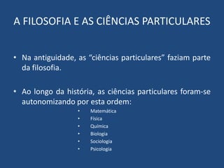A FILOSOFIA E AS CIÊNCIAS PARTICULARES
• Na antiguidade, as “ciências particulares” faziam parte
da filosofia.
• Ao longo da história, as ciências particulares foram-se
autonomizando por esta ordem:
• Matemática
• Física
• Química
• Biologia
• Sociologia
• Psicologia
 