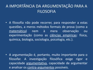 A IMPORTÂNCIA DA ARGUMENTAÇÃO PARA A
FILOSOFIA
• A filosofia não pode recorrer, para responder a estas
questões, a meros métodos formais de prova (como a
matemática) nem à mera observação ou
experimentação (como as ciências empíricas: física,
química, biologia, sociologia, psicologia, etc.).
• A argumentação é, portanto, muito importante para o
filosofar. A investigação filosófica exige rigor e
capacidade argumentativa, capacidade de argumentar
e analisar os contra-argumentos possíveis.
 