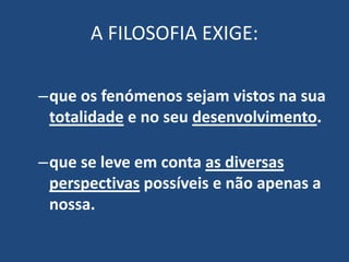 A FILOSOFIA EXIGE:
–que os fenómenos sejam vistos na sua
totalidade e no seu desenvolvimento.
–que se leve em conta as diversas
perspectivas possíveis e não apenas a
nossa.
 