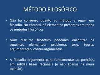 MÉTODO FILOSÓFICO
• Não há consenso quanto ao método a seguir em
filosofia. No entanto, há elementos presentes em todos
os métodos filosóficos.
• Num discurso filosófico podemos encontrar os
seguintes elementos: problema, tese, teoria,
argumentação, contra-argumentos.
• A filosofia argumenta para fundamentar as posições
em sólidas bases racionais (e não apenas na mera
opinião).
 