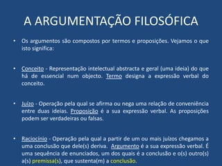 A ARGUMENTAÇÃO FILOSÓFICA
• Os argumentos são compostos por termos e proposições. Vejamos o que
isto significa:
• Conceito - Representação intelectual abstracta e geral (uma ideia) do que
há de essencial num objecto. Termo designa a expressão verbal do
conceito.
• Juízo - Operação pela qual se afirma ou nega uma relação de conveniência
entre duas ideias. Proposição é a sua expressão verbal. As proposições
podem ser verdadeiras ou falsas.
• Raciocínio - Operação pela qual a partir de um ou mais juízos chegamos a
uma conclusão que dele(s) deriva. Argumento é a sua expressão verbal. É
uma sequência de enunciados, um dos quais é a conclusão e o(s) outro(s)
a(s) premissa(s), que sustenta(m) a conclusão.
 