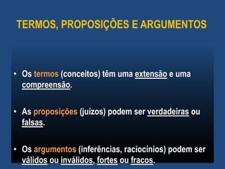 TERMOS, PROPOSIÇÕES E ARGUMENTOS
• Os termos (conceitos) têm uma extensão e uma
compreensão.
• As proposições (juízos) podem ser verdadeiras ou
falsas.
• Os argumentos (inferências, raciocínios) podem ser
válidos ou inválidos, fortes ou fracos.
 