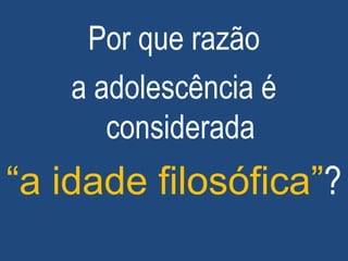 Por que razão
a adolescência é
considerada
“a idade filosófica”?
 