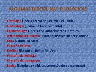 ALGUMAS DISCIPLINAS FILOSÓFICAS
• Ontologia (Teoria acerca do Real/da Realidade)
• Gnosiologia (Teoria do Conhecimento)
• Epistemologia (Teoria do Conhecimento Científico)
• Antropologia filosófica (estudo filosófico do Ser Humano)
• Ética (Estudo da Moral)
• Filosofia Política
• Estética (Estudo da Beleza/da Arte)
• Filosofia da Religião
• Filosofia da Linguagem
• Lógica (Estudo da validade/correcção do pensamento)
 