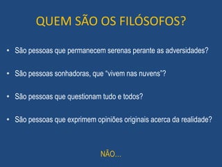 QUEM SÃO OS FILÓSOFOS?
• São pessoas que permanecem serenas perante as adversidades?
• São pessoas sonhadoras, que “vivem nas nuvens”?
• São pessoas que questionam tudo e todos?
• São pessoas que exprimem opiniões originais acerca da realidade?
NÃO…
 