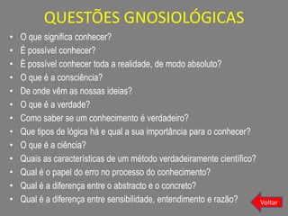 QUESTÕES GNOSIOLÓGICAS
• O que significa conhecer?
• É possível conhecer?
• È possível conhecer toda a realidade, de modo absoluto?
• O que é a consciência?
• De onde vêm as nossas ideias?
• O que é a verdade?
• Como saber se um conhecimento é verdadeiro?
• Que tipos de lógica há e qual a sua importância para o conhecer?
• O que é a ciência?
• Quais as características de um método verdadeiramente científico?
• Qual é o papel do erro no processo do conhecimento?
• Qual é a diferença entre o abstracto e o concreto?
• Qual é a diferença entre sensibilidade, entendimento e razão? Voltar
 