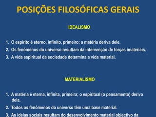 POSIÇÕES FILOSÓFICAS GERAIS
IDEALISMO
1. O espírito é eterno, infinito, primeiro; a matéria deriva dele.
2. Os fenómenos do universo resultam da intervenção de forças imateriais.
3. A vida espiritual da sociedade determina a vida material.
MATERIALISMO
1. A matéria é eterna, infinita, primeira; o espiritual (o pensamento) deriva
dela.
2. Todos os fenómenos do universo têm uma base material.
3. As ideias sociais resultam do desenvolvimento material objectivo da
 