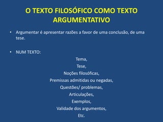 O TEXTO FILOSÓFICO COMO TEXTO
ARGUMENTATIVO
• Argumentar é apresentar razões a favor de uma conclusão, de uma
tese.
• NUM TEXTO:
Tema,
Tese,
Noções filosóficas,
Premissas admitidas ou negadas,
Questões/ problemas,
Articulações,
Exemplos,
Validade dos argumentos,
Etc.
 