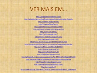 VER MAIS EM…
http://jyotigomes.wordpress.com/
http://pt.slideshare.net/professormarcelohistoria/introduo-filosofia
http://alfafilos.blogspot.com/
http://www.apfilosofia.org/
http://aartedepensar.com/leituras.html
http://afilosofia.no.sapo.pt/programas.htm
http://www.cef-spf.org/
http://criticanarede.com/
http://duvida-metodica.blogspot.com/
http://www.defnarede.com/
http://www.discursus.hpg.com.br/html/convite.html
http://estudantedefilosofia.com.br/conceitos/origemdoestado.php
http://www.filedu.com/filosofia10.html
http://filosofar.blogs.sapo.pt/
http://www.filosofia.com.pt/
http://filosofiaes.blogspot.com/
http://ghiraldelli.ning.com/page/page/show?id=2430272%3APage%3A1428
http://video.google.pt/videosearch?q=filosofia&emb=0&aq=f#
http://jorgeferrorosa.blogspot.com/
http://paginasdefilosofia.blogspot.com/
http://www.spfil.pt/
http://www.youtube.com/results?search_query=filosofia&search_type=&aq=f
 