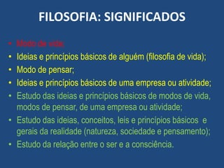 FILOSOFIA: SIGNIFICADOS
• Modo de vida;
• Ideias e princípios básicos de alguém (filosofia de vida);
• Modo de pensar;
• Ideias e princípios básicos de uma empresa ou atividade;
• Estudo das ideias e princípios básicos de modos de vida,
modos de pensar, de uma empresa ou atividade;
• Estudo das ideias, conceitos, leis e princípios básicos e
gerais da realidade (natureza, sociedade e pensamento);
• Estudo da relação entre o ser e a consciência.
 