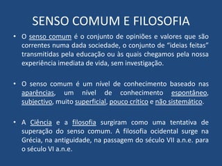 SENSO COMUM E FILOSOFIA
• O senso comum é o conjunto de opiniões e valores que são
correntes numa dada sociedade, o conjunto de “ideias feitas”
transmitidas pela educação ou às quais chegamos pela nossa
experiência imediata de vida, sem investigação.
• O senso comum é um nível de conhecimento baseado nas
aparências, um nível de conhecimento espontâneo,
subjectivo, muito superficial, pouco crítico e não sistemático.
• A Ciência e a filosofia surgiram como uma tentativa de
superação do senso comum. A filosofia ocidental surge na
Grécia, na antiguidade, na passagem do século VII a.n.e. para
o século VI a.n.e.
 