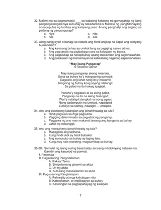 7
32.	Malimit na sa pagmamasid ___ sa babaeng katulong na gumaganap ng ilang
pangangailangan niya sa buhay ay nakadarama si Marissa ng panghihinayang
at napuputos ng lumbay ang kaniyang puso. Anong panghalip ang angkop sa
patlang ng pangungusap?
a.	 niya				 c. nito
b.	 nila				 d. sila
33.	Aling pangyayari o bahagi sa nobela ang hindi angkop na ilapat ang teoryang
humanismo?
a.	 Ang kaniyang buhay ay umikot lang sa pagiging asawa at ina.
b.	 Ang pagnanais ng pagbabago para sa kalayaan ng bansa.
c.	 Ang pagsisikap sa hanapbuhay upang makamtan ang kaginhawahan.
d.	 Angpakikialamngmamamayansakatiwaliangnaganapsapamahalaan.
“May Isang Pangarap”
ni Teodoro Gener
May isang pangarap akong ninanais,
Sana sa buhay ko’y mangyaring sumapit;
Gagawin ang lahat nang ito’y makamit
Ningning ng buhay kong siyang nilalangit
Sa palad na ito huwag ipagkait.
Panaho’y nagdaan at sa aking palad,
Pangarap na ito na aking hinangad;
Wari’y nalalapit dangkal na iyong agwat
Nang dadamputin na umisod, napadpad
Lumayo sa kamay, nawaglit ... umalpas.
34.	Ano ang positibong katangian ang ipinahihiwatig sa tula?
a.	 Hindi pagsuko sa mga pagsubok.
b.	 Pagiging determinado sa pag-abot ng pangarap.
c.	 Paggawa ng ano man makamit lamang ang hangarin sa buhay.
d.	 Lahat ng nabanggit.
35.	Ano ang mensaheng ipinahihiwatig ng tula?
a.	 Mapagbiro ang tadhana.
b.	 Kung hindi ukol ay hindi bubukol.
c.	 Ang sumusuko sa buhay ay laging talo.
d.	 Kung may nais marating, magsumikap sa buhay.
36-50. Sumulat ng isang suring basa batay sa isang mitolohiyang nabasa mo.
Gamitin ang kasunod na pormat.
I. Panimula
II. Pagsusuring Pangnilalaman
		A. Paksa/ Tema
		 B. Simbolismong ginamit sa akda
		 C. Uri ng akda
		 D. Kulturang masasalamin sa akda
III. Pagsusuring Pangkaisipan
		 A. Pahiwatig at mga kahulugan nito
		 B. Katotohanan at implikasyon sa buhay
		 C. Kasiningan sa pagpapahayag ng kaisipan
 