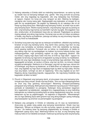 106
3.	Habang nakaratay si Enkido dahil sa matinding karamdaman, sa sama ng loob
ay nasabi niya sa kaniyang kaibigan ang ganito: “Ako ang pumutol sa punong
Cedar, ako ang nagpatag ng kagubatan, ako ang nakapatay kay Humbaba,
at ngayon, tingnan mo kung ano ang nangyari sa akin. Makinig ka kaibigan,
nanaginip ako noong isang gabi. Nagngangalit ang kalangitan at sinagot ito ng
galit din ng sangkalupaan. Sa pagitan ng dalawang ito ay nakatayo ako at sa
harap ng isang taong ibon. Malungkot ang kaniyang mukha, at sinabi niya sa akin
ang kaniyang layon. Mukha siyang bampira, ang kaniyang mga paa ay parang sa
leon, ang kaniyang mga kamay ay kasintalim ng kuko ng agila. Sinunggaban niya
ako, sinabunutan, at kinubabawan kaya ako ay nabuwal. Pagkatapos ay ginawa
niyang pakpak ang aking mga kamay. Humarap siya sa akin at inilayo sa palasyo
ni Irkalla, ang Reyna ng Kadiliman, patungo sa bahay na ang sinumang mapunta
roon ay hindi na makababalik
4.	Sa bahay kung saan ang mga tao ay nakaupo sa kadiliman, alikabok ang kanilang
kinakain at luad ang kanilang karne. Ang damit nila’y parang mga ibon na ang
pakpak ang tumatakip sa kanilang katawan, hindi sila nakakikita ng liwanag,
kundi pawang kadiliman. Pumasok ako sa bahay na maalikabok, at nakita ko
ang dating mga hari ng sandaigdigan na inalisan ng korona habang buhay, mga
makapangyarihan, mga prinsipeng naghari sa mga nagdaang panahon. Sila
na minsa’y naging mga diyos tulad nina Anu at Enlil ay mga alipin ngayon na
tagadala na lamang ng mga karne at tagasalok ng tubig sa bahay na maalikabok.
Naroon din ang mga nakatataas na pari at ang kanilang mga sakristan. May mga
tagapagsilbi sa templo, at nandun si Etana, ang hari ng Kish, na minsa’y inilipad
ng agila sa kalangitan. Nakita ko rin si Samugan, ang hari ng mga tupa, naroon din
si Ereshkigal, ang Reyna ng Kalaliman, at si Belit-Sheri na nakayuko sa harapan
niya, ang tagatala ng mga diyos at tagapag-ingat ng aklat ng mga patay. Kinuha
niya ang talaan, tumingin sa akin at nagtanong: “Sino ang nagdala sa iyo rito?
Nagising akong maputlang-maputla, naguguluhan, tila nag-iisang tinatahak ang
kagubatan at takot na takot.”
5.	Pinunit ni Gilgamesh ang kaniyang damit, at pinunasan niya ang kaniyang luha.
Umiyak siya nang umiyak. Sinabi niya kay Enkido, “Sino sa mga makapangyarihan
sa Uruk ang may ganitong karunungan? Maraming di-kapani-paniwalang
pangyayari ang nahayag. Bakit ganyan ang nilalaman ng iyong puso? Hindi kapani-
paniwala at nakatatakot na panaginip. Kailangan itong paniwalaan bagaman
ito’y nagdudulot ng katatakutan, sapagkat ito’y nagpapahayag na ang matinding
kalungkutan ay maaaring dumating kahit sa isang napakalusog mang tao, na ang
katapusan ng tao ay paghihinagpis.” At nagluksa si Gilgamesh. “Mananalangin
ako sa mga dakilang diyos dahil ginamit niya ang aking kaibigan upang mahayag
ang kasasapitan ng sinoman sa pamamagitan ng panaginip.”
6.	Natapos ang panaginip ni Enkido at nakaratay pa rin siya sa karamdaman.
Araw-araw ay palala nang palala ang kaniyang karamdaman. Sinabi niya kay
Gilgamesh, “Minsan ay binigyan mo ako ng buhay, ngayon ay wala na ako kahit
na ano.” Sa ikatlong araw ng kaniyang pagkakaratay ay tinawag ni Enkido si
Gilgamesh upang siya’y itayo. Mahinang-mahina na siya, at ang kaniyang mga
mata ay halos di na makakita sa kaiiyak. Inabot pa ng sampung araw ang kaniyang
 