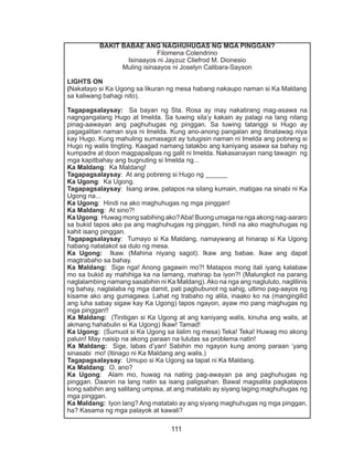 111
BAKIT BABAE ANG NAGHUHUGAS NG MGA PINGGAN?
Filomena Colendrino
Isinaayos ni Jayzuz Cliefrod M. Dionesio
Muling isinaayos ni Joselyn Calibara-Sayson
LIGHTS ON
(Nakatayo si Ka Ugong sa likuran ng mesa habang nakaupo naman si Ka Maldang
sa kaliwang bahagi nito).
Tagapagsalaysay: Sa bayan ng Sta. Rosa ay may nakatirang mag-asawa na
nagngangalang Hugo at Imelda. Sa tuwing sila’y kakain ay palagi na lang nilang
pinag-aawayan ang paghuhugas ng pinggan. Sa tuwing tatanggi si Hugo ay
pagagalitan naman siya ni Imelda. Kung ano-anong pangalan ang itinatawag niya
kay Hugo. Kung mahuling sumasagot ay tutugisin naman ni Imelda ang pobreng si
Hugo ng walis tingting. Kaagad namang tatakbo ang kaniyang asawa sa bahay ng
kumpadre at doon magpapalipas ng galit ni Imelda. Nakasanayan nang tawagin ng
mga kapitbahay ang bugnuting si Imelda ng...
Ka Maldang: Ka Maldang!
Tagapagsalaysay: At ang pobreng si Hugo ng ______
Ka Ugong: Ka Ugong.
Tagapagsalaysay: Isang araw, patapos na silang kumain, matigas na sinabi ni Ka
Ugong na...
Ka Ugong: Hindi na ako maghuhugas ng mga pinggan!
Ka Maldang: At sino?!
Ka Ugong: Huwag mong sabihing ako?Aba! Buong umaga na nga akong nag-aararo
sa bukid tapos ako pa ang maghuhugas ng pinggan, hindi na ako maghuhugas ng
kahit isang pinggan.
Tagapagsalaysay: Tumayo si Ka Maldang, namaywang at hinarap si Ka Ugong
habang natatakot sa dulo ng mesa.
Ka Ugong: Ikaw. (Mahina niyang sagot). Ikaw ang babae. Ikaw ang dapat
magtrabaho sa bahay.
Ka Maldang: Sige nga! Anong gagawin mo?! Matapos mong itali iyang kalabaw
mo sa bukid ay mahihiga ka na lamang, mahirap ba iyon?! (Malungkot na parang
naglalambing namang sasabihin ni Ka Maldang).Ako na nga ang nagluluto, naglilinis
ng bahay, naglalaba ng mga damit, pati pagbubunot ng sahig, ultimo pag-aayos ng
kisame ako ang gumagawa. Lahat ng trabaho ng alila, inaako ko na (mangingilid
ang luha sabay sigaw kay Ka Ugong) tapos ngayon, ayaw mo pang maghugas ng
mga pinggan!!
Ka Maldang: (Tinitigan si Ka Ugong at ang kaniyang walis, kinuha ang walis, at
akmang hahabulin si Ka Ugong) Ikaw! Tamad!
Ka Ugong: (Sumuot si Ka Ugong sa ilalim ng mesa) Teka! Teka! Huwag mo akong
paluin! May naisip na akong paraan na lulutas sa problema natin!
Ka Maldang: Sige, labas d’yan! Sabihin mo ngayon kung anong paraan ‘yang
sinasabi mo! (Itinago ni Ka Maldang ang walis.)
Tagapagsalaysay: Umupo si Ka Ugong sa tapat ni Ka Maldang.
Ka Maldang: O, ano?
Ka Ugong: Alam mo, huwag na nating pag-awayan pa ang paghuhugas ng
pinggan. Daanin na lang natin sa isang paligsahan. Bawal magsalita pagkatapos
kong sabihin ang salitang umpisa, at ang matatalo ay siyang laging maghuhugas ng
mga pinggan.
Ka Maldang: Iyon lang? Ang matatalo ay ang siyang maghuhugas ng mga pinggan,
ha? Kasama ng mga palayok at kawali?
 