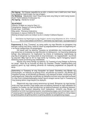 112
Pagsasanay 3: Ang “Tuwaang” ay isang epiko ng mga Manobo na ginagawa ring
libangan tuwing may libing, kasal at ritwal ng pagpapasalamat para sa saganang ani,
o sa isang matagumpay na pangangaso.
	 Sa bawat awit ng epikong Tuwaang ay ipinakikilala ang mang-aawit gamit
ang isang tula na tinatawag ng mga Manobo na tabbayanon, na mayroong dalawang
bahagi: ang tabbayanon na nagdudulot ng interes at kadalasang naghahayag ng
pag-ibig at pangarap ng mang-aawit at ang bantangon, na nagpapabatid ng simula
ng pag-awit. May higit sa 50 na mga kanta ng Tuwaang, ngunit hanggang ngayon
dalawang kanta pa lamang ang nailalathala.
	 Naririto ang isang bahagi ng epikong “Si Tuwaang at ang Dalaga ng Buhong
na Langit.” Mula rito ay sumulat ng iskrip ng Chamber Theater. Isaalang-alang ang
wastong gamit ng mga salitang pananda sa mabisang paglalahad sa pagsulat ng
iskrip.
Nakarating si Tuwaang at ang Gungutan sa kasal. Dumating ang Binata ng
Panayangan, na nakaupo sa gintong trono, ang Binata ng Liwanon, ang Binata ng
Pagsikat ng Araw, at ang Binata ng Sakadna, ang ikakasal na lalaki, at kaniyang 100
pang tagasunod. Nakiusap ang Binata ng Sakadna na linisin ang mga kalat sa kasal
(o mga hindi imbitado/kailangang bisita) ngunit sinagot naman siya ni Tuwaang na
may pulang dahon (mga bayani) sa okasyon.
	 Nagsimula ang mga unang seremonya ng kasal. Binayaran ng mga kamag-
anak ang mga savakan (mga bagay para sa babaing ikakasal at mga nakabalot na
pagkain na inaalay ng mga kamag-anak ng lalaking ikakasal) ng babaing ikakasal,
hanggang may naiwang dalawang hindi mabayaran. Umamin ang Binata ng
Sakadna na hindi niya kayang bayaran ang dalawang bagay, pero tinulungan siya ni
Tuwaang gamit ng paglikha ng isang sinaunang gong bilang kapalit sa unang bagay
at gintong gitara at gintong bansi (o gintong plawta) sa pangalawang bagay.
Ka Ugong: Oo! Kapag nagsalita ka sa akin, o kanino man o kahit ano man, ikaw
ang palaging maghuhugas ng mga pinggan.
Ka Maldang: Napakadali niyan! Kaya kong isara ang bibig ko kahit isang buwan.
Ikaw? Kahit kalabaw kinakausap mo.
Ka Ugong: Handa ka na ba?
BLACKOUT
(Dance: Di Bale na Lang by Gary V.)
(sing/dance: Season of Love by RENT)
Entire Cast: CURTAIN
May-akda: Filomena Colendrino
Isinaayos ni Jayzuz Cliefrod M. Dionesio
Muling isinaayos para sa modyul na ito ni Joselyn Calibara-Sayson
Bakit Babae ang Naghuhugas ng mga Pinggan?, kinuha noong Nobyembre 30, 2014, 11:05 am
Mula sa www.wattpad.com/4579215 – bakit-babae-ang-naghuhugas –ng-pinggan/page/2
 