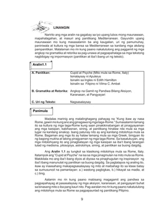 9
LINANGIN
Naririto ang mga aralin na gagabay sa iyo upang lubos mong maunawaan,
mapahalagahan, at masuri ang panitikang Mediterranean. Gayundin upang
maunawaan mo kung masasalamin ba ang kaugalian, uri ng pamumuhay,
paniniwala at kultura ng mga bansa sa Mediterranean sa kanilang mga akdang
pampanitikan. Malalaman mo rin kung paano nakatutulong ang paggamit ng mga
angkop na gramatika at retorika sa pag-unawa at pagpapahalaga sa mga tekstong
nagbibigay ng impormasyon (panitikan at iba’t ibang uri ng teksto).
Madalas marinig ang matalinghagang pahayag na “Kung ikaw ay nasa
Rome,gawinmokunganoangginagawangmgataga-Rome.”Sumasalaminlamang
ito sa kultura ng mga taga-Rome kung saan pinakikinabangan at pinagyayaman
ang mga kaisipan, kabihasnan, sining, at panitikang hinalaw nila mula sa mga
lugar na kanilang sinakop. Isang patunay nito ay ang kanilang mitolohiya mula sa
Rome. Bagaman ang mga ito ay halaw lamang mula sa mga Greek, binigyan ito
ng bagong mukha at lalong pinagyaman ng mga taga-Rome. Sa kasalukuyan, ang
mga mitolohiyang ito ang pinagbatayan ng mga kaisipan sa iba’t ibang larangan
tulad ng medisina, pilosopiya, astrolohiya, sining, at panitikan sa buong daigdig.
Ang Aralin 1.1 ay tungkol sa klasikong mitolohiya mula sa Rome, Italy.
Itatampok ang “Cupid at Psyche” na isa sa mga pinagmulan na mito mula sa Rome.
Makikilala mo ang iba’t ibang diyos at diyosa na pinaghugutan ng inspirasyon ng
iba’t ibang manunulat ng panitikan sa buong daigdig. Sa pagtatapos ng araling ito,
ikaw ay inaasahang makapagsasalaysay ng mito at maibahagi ito sa klase batay
sa sumusunod na pamantayan: a.) wastong pagbigkas, b.) hikayat sa madla, at
c.) tinig.
Aalamin mo rin kung paano mabisang magagamit ang pandiwa sa
pagpapahayag at pasasalaysay ng mga aksiyon, karanasan, at pangyayari buhat
sa binasang mito o iba pang kauri nito. Pag-aaralan mo rin kung paano nakatutulong
ang mitolohiya mula sa Rome sa pagpapaunlad ng panitikang Pilipino.
Aralin1.1
Panimula
A. Panitikan: 		 Cupid at Psyche (Mito mula sa Rome, Italy)
				Isinalaysay ni Apuleius
				 Isinalin sa Ingles ni Edith Hamilton
		 Isinalin sa Filipino ni Vilma C. Ambat
B. Gramatika at Retorika:	 Angkop na Gamit ng Pandiwa Bilang Aksiyon,
				 Karanasan, at Pangyayari
C. Uri ng Teksto: 		 Nagsasalaysay
 
