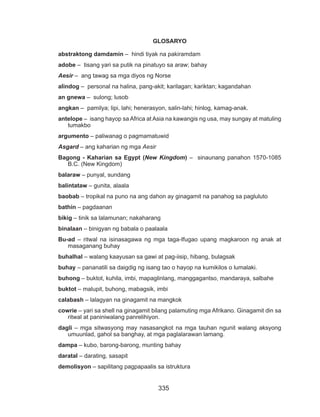 335
GLOSARYO
abstraktong damdamin – hindi tiyak na pakiramdam
adobe – tisang yari sa putik na pinatuyo sa araw; bahay
Aesir – ang tawag sa mga diyos ng Norse
alindog – personal na halina, pang-akit; karilagan; kariktan; kagandahan
an gnewa – sulong; lusob
angkan – pamilya; lipi, lahi; henerasyon, salin-lahi; hinlog, kamag-anak.
antelope – isang hayop sa Africa at Asia na kawangis ng usa, may sungay at matuling
tumakbo
argumento – paliwanag o pagmamatuwid
Asgard – ang kaharian ng mga Aesir
Bagong - Kaharian sa Egypt (New Kingdom) – sinaunang panahon 1570-1085
B.C. (New Kingdom)
balaraw – punyal, sundang
balintataw – gunita, alaala
baobab – tropikal na puno na ang dahon ay ginagamit na panahog sa pagluluto
bathin – pagdaanan
bikig – tinik sa lalamunan; nakaharang
binalaan – binigyan ng babala o paalaala
Bu-ad – ritwal na isinasagawa ng mga taga-Ifugao upang magkaroon ng anak at
masaganang buhay
buhalhal – walang kaayusan sa gawi at pag-iisip, hibang, bulagsak
buhay – pananatili sa daigdig ng isang tao o hayop na kumikilos o lumalaki.
buhong – buktot, kuhila, imbi, mapaglinlang, manggagantso, mandaraya, salbahe
buktot – malupit, buhong, mabagsik, imbi
calabash – lalagyan na ginagamit na mangkok
cowrie – yari sa shell na ginagamit bilang palamuting mga Afrikano. Ginagamit din sa
ritwal at paniniwalang panrelihiyon.
dagli – mga sitwasyong may nasasangkot na mga tauhan ngunit walang aksyong
umuunlad, gahol sa banghay, at mga paglalarawan lamang.
dampa – kubo, barong-barong, munting bahay
daratal – darating, sasapit
demolisyon – sapilitang pagpapaalis sa istruktura
 