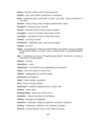 337
hibang – luko-luko, haling, wala sa hustong pag-iisip
hilakbot – gulat, takot, kilabot, nakahihindik na damdamin
hilam – mahapding sakit sa mata dahil sa sabon, usok, atbp., peklat sa balat lalo na
sa mukha
himutok – hinaing, daing, tampo, hinagpis, pagdaramdam, taghoy
hinagupit – hinampas, pinalo; sinalanta
hinutok – binaluktot, binali; hinubog; sinupil, dinisiplina
humagibis – humarurot, tumakbo nang mabilis, tumulin
humangos – suminghap, hiningal, hinabol ang hininga
humayo – sumulong, lumakad
humuhulma – nagbibigay hugis o anyo sa isang bagay
huwego – set, terno
Ifugao – isang lalawigan sa Rehiyong Administratibo ng Cordillera, tawag sa pangkat
ng mga taong nakatira sa Ifugao, mula sa salitang Ipugo na nangangahulugang
mortal
Igbo – katutubong tao mula sa Timog-Silangang Nigeria. Karamihan sa kanila ay
magsasaka at mangangalakal.
Imperyo – kaharian
inabandona – iniwan
inagurasyon – isang seremonya ng pagtatalaga sa katungkulan
inakay – sisiw o kiti ng ibon o manok; anak
inflation – pagpapalabas ng maraming salapi
ipinanlunas- ipinanggamot
itakwil – iwaksi, itanggi, di-pagkilala
itimo – ibinaon; itinusok, itinagos
kabantugan – kasikatan; pagiging pamoso, tanyag, kilala
kabisera – sentro, gitna
kahabag-habag – kaawa-awa, kalunos-lunos
kakintalan – iniiwang impresyon sa mambabasa
kalasag – panangga, pananggalang
kalawakan – kaluwagan, kalaparan; papawirin, atmospera, alangaang
kanlong – nasisilungan, nalililiman, kubli, nakatakip, nakatago
Kanluran – gawing lubugan ng araw, oste, kabila ng silangan
 