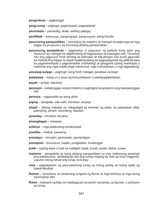 341
pangimbulo – pagkainggit
pang-uusig – pagtugis, pagsisiyasat; pagsasakdal
paniniwala – pananalig, akala; sariling palagay
panlilibak – panunuya, pangungutya, pang-uuyam, pang-iinsulto
panunuring pampanitikan – tumutukoy sa matalino at maingat na paghusga sa mga
bagay na pinupuna o sa anumang akdang pampanitikan
panunuring pampelikula – pagrerebyu o pagsusuri ng pelikula kung saan ang
manunuri ay maingat na nagtitimbang at nagpapasya sa katangian nito. Tinutukoy
nito ang pagsusuri hindi lamang sa kahinaan at kakulangan nito kundi gayundin
sa mabubuting bagay na dapat isaalang-alang sa pagpapaganda ng pelikula para
sa pagmemerkado o pagmamarket (marketing) at ginagamit upang mahikayat o
mahimok ang mga madla (mga manonood, mga mambabasa, o mga tagapakinig
pasulyap-sulyap – pagtingin nang hindi matagal; panakaw na tingin
patalastas – isang uri o anyo ng komunikasyon o pakikipagtalastasan
payak – simple, katutubo
pensiyon –natatanggapnaperatrabahoonaglingkodsagobyernoangnakatatanggap
nito
persona – nagsasalita sa isang akda
piging – bangkete, salu-salo, handaan, anyaya
pilapil – dikeng mababa na nakapaligid sa taniman ng palay, sa palaisdaan atbp;
palimping, pimpin, tarundong, latawan
pinanday – hinubod, hinulma
pinangilagan – iniwasan
polisiya – mga patakarang ipinatutupad
positibo – mabuti, pasulong
prinsipyo – simulain; paniniwala, paninindigan
pumapawi – bumubura, inaalis, pinaglalaho, tinatanggal
putik – lupang basa o luad na malagkit; lusak, burak; pusali, lablab, lunaw
realismo – ipinapakita ng isang akdang pampanitikan na may realismong pananaw
ang katotohanan. Ipinalalasap nito ang buhay maging ito man ay hindi maganda.
Layunin nitong ilahad ang tunay na buhay.
rima – pagkakaroon ng pare-parehong tunog sa huling pantig sa huling salita ng
bawat taludtod
Roman – tumutukoy sa sinaunang lungsod ng Rome at mga teritoryo at mga taong
naninirahan dito
Rome – kabisera ng Italy na matatagpuan sa sentro ng bansa, sa lipunan, o posisyon
sa buhay
 