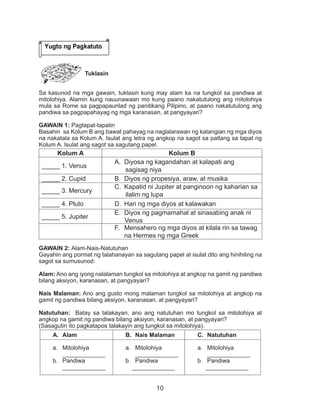 10
Tuklasin
Sa kasunod na mga gawain, tuklasin kung may alam ka na tungkol sa pandiwa at
mitolohiya. Alamin kung nauunawaan mo kung paano nakatutulong ang mitolohiya
mula sa Rome sa pagpapaunlad ng panitikang Pilipino, at paano nakatutulong ang
pandiwa sa pagpapahayag ng mga karanasan, at pangyayari?
GAWAIN 1: Pagtapat-tapatin
Basahin sa Kolum B ang bawat pahayag na naglalarawan ng katangian ng mga diyos
na nakatala sa Kolum A. Isulat ang letra ng angkop na sagot sa patlang sa tapat ng
Kolum A. Isulat ang sagot sa sagutang papel.
Kolum A Kolum B
_____ 1. Venus
A.	 Diyosa ng kagandahan at kalapati ang
sagisag niya
_____ 2. Cupid B.	 Diyos ng propesiya, araw, at musika
_____ 3. Mercury
C.	 Kapatid ni Jupiter at panginoon ng kaharian sa
ilalim ng lupa
_____ 4. Pluto D.	 Hari ng mga diyos at kalawakan
_____ 5. Jupiter
E.	 Diyos ng pagmamahal at sinasabing anak ni
Venus
F.	 Mensahero ng mga diyos at kilala rin sa tawag
na Hermes ng mga Greek
GAWAIN 2: Alam-Nais-Natutuhan
Gayahin ang pormat ng talahanayan sa sagutang papel at isulat dito ang hinihiling na
sagot sa sumusunod:
Alam: Ano ang iyong nalalaman tungkol sa mitolohiya at angkop na gamit ng pandiwa
bilang aksiyon, karanasan, at pangyayari?
Nais Malaman: Ano ang gusto mong malaman tungkol sa mitolohiya at angkop na
gamit ng pandiwa bilang aksiyon, karanasan, at pangyayari?
Natutuhan: Batay sa talakayan, ano ang natutuhan mo tungkol sa mitolohiya at
angkop na gamit ng pandiwa bilang aksiyon, karanasan, at pangyayari?
(Sasagutin ito pagkatapos talakayin ang tungkol sa mitolohiya).
A.	 Alam B.	 Nais Malaman C.	 Natutuhan
a.	 Mitolohiya
_____________
b.	 Pandiwa
_____________
a.	 Mitolohiya
_____________
b.	 Pandiwa
_____________
a.	 Mitolohiya
_____________
b.	 Pandiwa
_____________
Yugto ng Pagkatuto
 