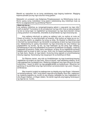 11
Marahil ay nasiyahan ka sa iyong natuklasang mga bagong kaalaman. Magiging
kapana-panabik pa ang mga susunod mong gawain.
Babasahin at uunawain ang Kaligirang Pangkasaysayan ng Mitolohiyang mula sa
Rome upang iyong matuklasan kung paano nakatutulong ang mitolohiya mula sa
Rome sa pagpapaunlad ng panitikang Pilipino?
Alam mo ba na...
ang salitang mitolohiya ay nangangahulugang agham o pag-aaral ng mga mito/
myth at alamat? Tumutukoy rin ito sa kalipunan ng mga mito mula sa isang pangkat
ng tao sa isang lugar na naglalahad ng kasaysayan ng mga diyos-diyosan noong
unang panahon na sinasamba, dinarakila at pinipintakasi ng mga sinaunang tao.
	 Ang salitang mito/myth ay galing sa salitang Latin na mythos at mula sa
Greek na muthos, na ang kahulugan ay kuwento. Ang muthos ay halaw pa sa mu,
na ang ibig sabihin ay paglikha ng tunog sa bibig. Sa Klasikal na Mitolohiya ang
mito/myth ay representasyon ng marubdob na pangarap at takot ng mga sinaunang
tao. Nakatutulong ito upang maunawaan ng mga sinaunang tao ang misteryo ng
pagkakalikha ng mundo, ng tao, ng mga katangian ng iba pang mga nilalang.
Ipinaliliwanag rin dito ang nakatatakot na puwersa ng kalikasan sa daigdig – tulad ng
pagpapalit ng panahon, kidlat, baha, kamatayan, at apoy. Ito ay naglalahad ng ibang
daigdig tulad ng langit at ilalim ng lupa. Hindi man ito kapani-paniwalang kuwento
ng mga diyos, diyosa, at mga bayani, tinuturing itong sagrado at pinaniniwalaang
totoong naganap. Karaniwang may kaugnayan ito sa teolohiya at ritwal.
	 Sa Pilipinas naman, ang mito ay kinabibilangan ng mga kuwentong-bayang
naglalahad ng tungkol sa mga anito, diyos at diyosa, mga kakaibang nilalang, at sa
mga pagkagunaw ng daigdig noon. Maaaring matagpuan ang mga mitong ito sa mga
kuwentong – bayan at epiko ng mga pangkat-etniko sa kasalukuyan. Mayaman sa
ganitong uri ng panitikan ang mga naninirahan sa bulubundukin ng Luzon, Visayas,
at Mindanao.
	 May kuwento tungkol sa pagkagunaw ng daigdig ang mga Ifugao. Inilarawan
sa kanilang epikong “ Alim” kung paano nagunaw ang daigdig. Ayon dito, nagkaroon
ng malaking pagbaha sa mundo at ang tanging nakaligtas ay ang magkapatid na
sina Bugan (babae), at Wigan (lalaki). Sa kanila nagmula ang bagong henerasyon
ng mga tao sa mundo.
 